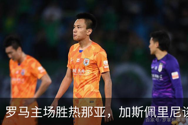 罗马主场胜热那亚，加斯佩里尼谈周中失利后之反弹